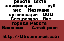 работа. вахта. шлифовщик. 50 000 руб./мес. › Название организации ­ ООО Спецресурс - Все города Работа » Вакансии   . Алтай респ.